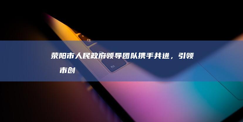 荥阳市人民政府领导团队：携手共进，引领城市创新发展